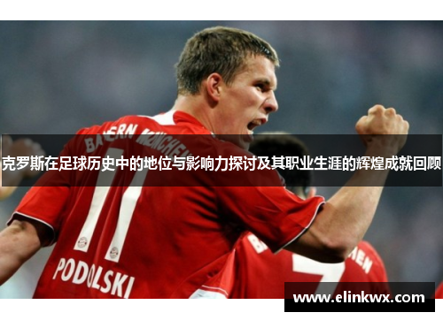 克罗斯在足球历史中的地位与影响力探讨及其职业生涯的辉煌成就回顾