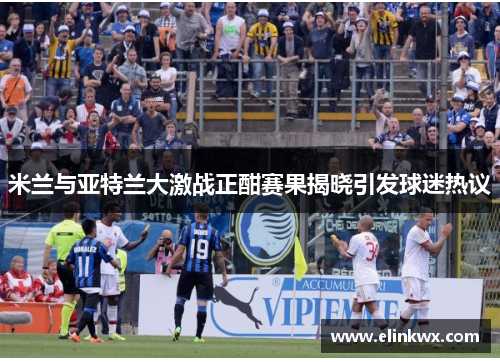 米兰与亚特兰大激战正酣赛果揭晓引发球迷热议